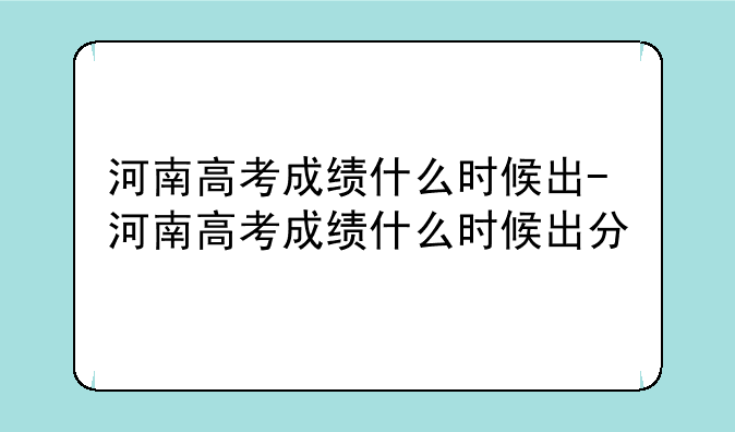 河南高考成绩什么时候出-河南高考成绩什么时候出分