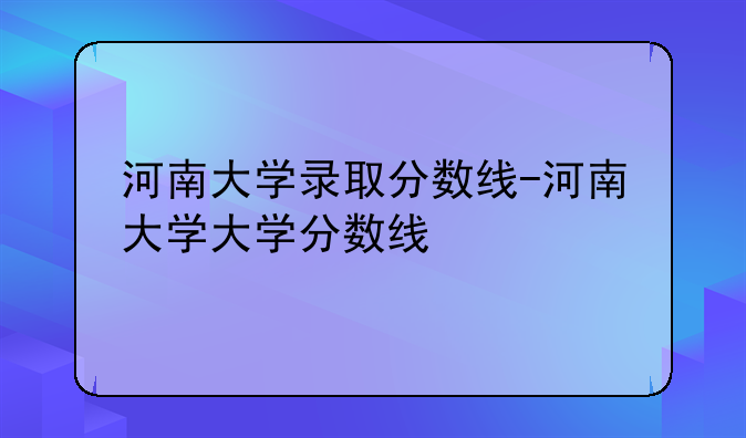 河南大学录取分数线-河南大学大学分数线