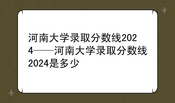 河南大学录取分数线2024——河南大学录取分数线2024是多少