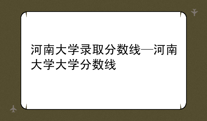 河南大学录取分数线—河南大学大学分数线