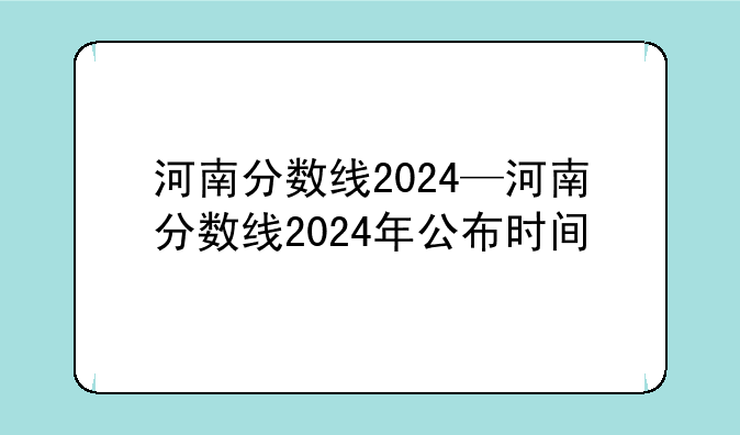 河南分数线2024—河南分数线2024年公布时间