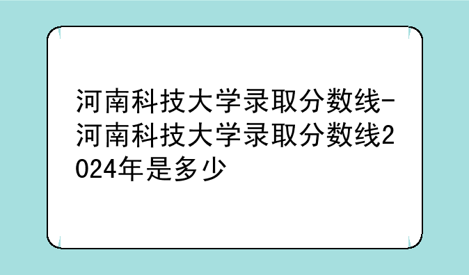 河南科技大学录取分数线-河南科技大学录取分数线2024年是多少