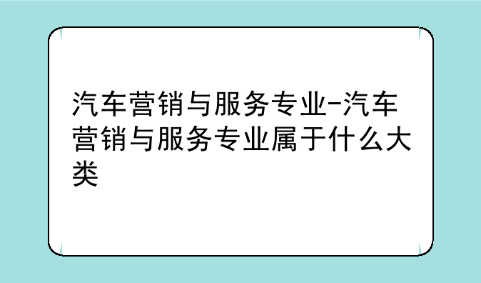 汽车营销与服务专业-汽车营销与服务专业属于什么大类