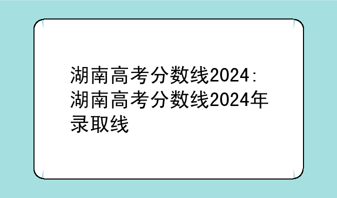 湖南高考分数线2024:湖南高考分数线2024年录取线