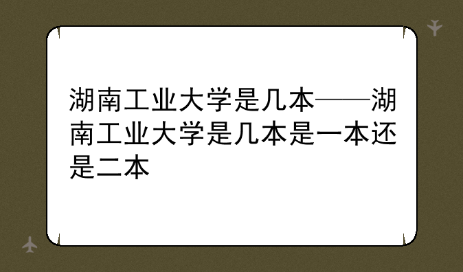 湖南工业大学是几本——湖南工业大学是几本是一本还是二本