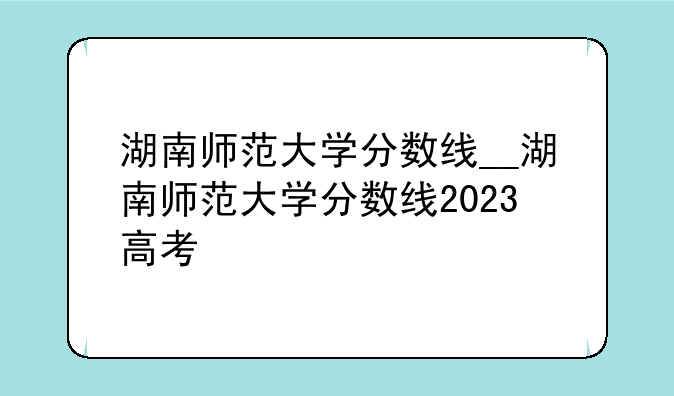 湖南师范大学分数线__湖南师范大学分数线2023高考