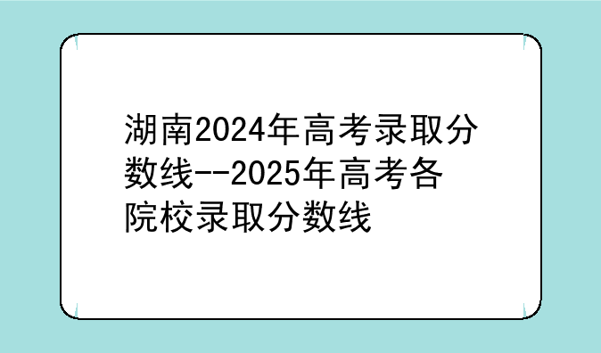 湖南2024年高考录取分数线--2025年高考各院校录取分数线