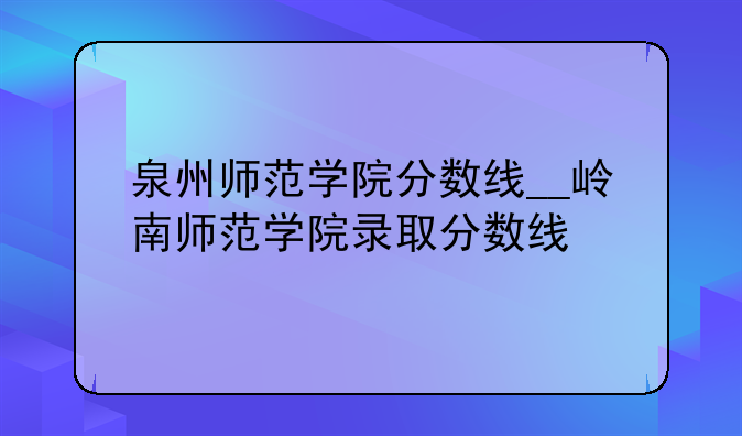 泉州师范学院分数线__岭南师范学院录取分数线