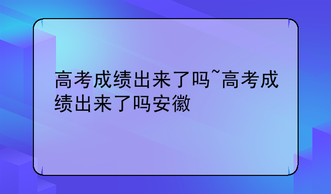 高考成绩出来了吗~高考成绩出来了吗安徽