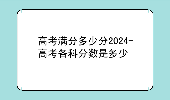 高考满分多少分2024-高考各科分数是多少
