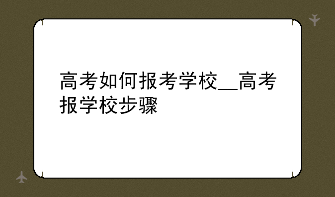 高考如何报考学校__高考报学校步骤