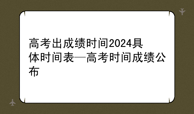 高考出成绩时间2024具体时间表—高考时间成绩公布