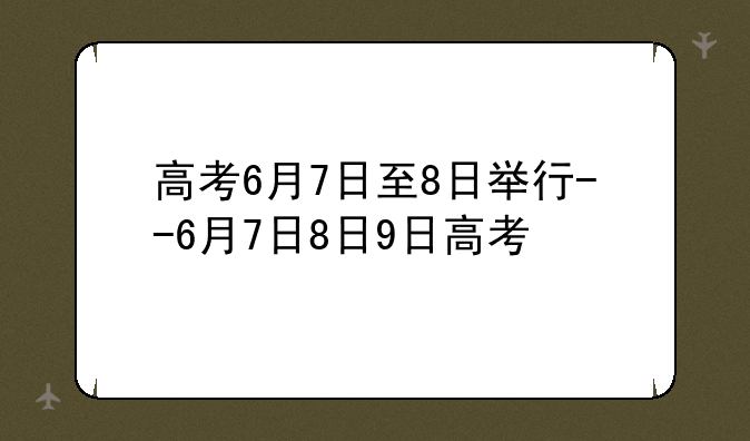 高考6月7日至8日举行--6月7日8日9日高考