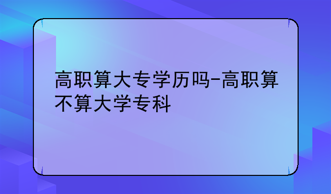 高职算大专学历吗-高职算不算大学专科