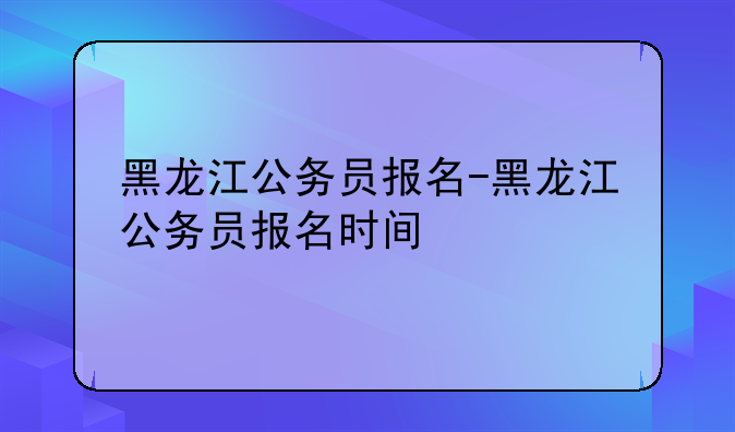 黑龙江公务员报名-黑龙江公务员报名时间