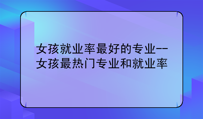 女孩就业率最好的专业--女孩最热门专业和就业率