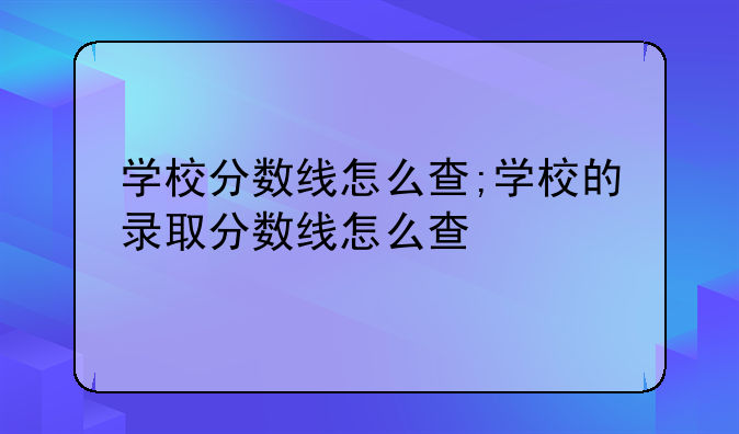 学校分数线怎么查;学校的录取分数线怎么查
