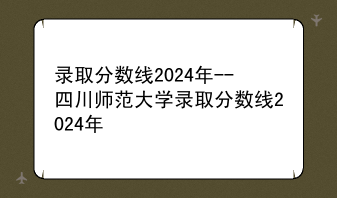 录取分数线2024年--四川师范大学录取分数线2024年