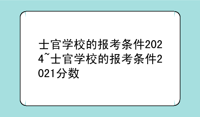 士官学校的报考条件2024~士官学校的报考条件2021分数