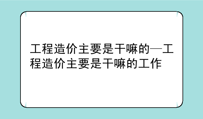 工程造价主要是干嘛的—工程造价主要是干嘛的工作