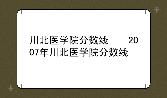 川北医学院分数线——2007年川北医学院分数线