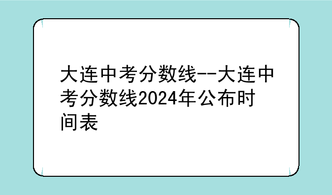 大连中考分数线--大连中考分数线2024年公布时间表
