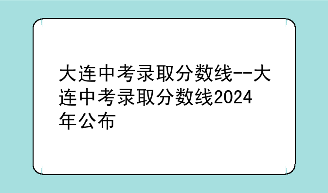 大连中考录取分数线--大连中考录取分数线2024年公布
