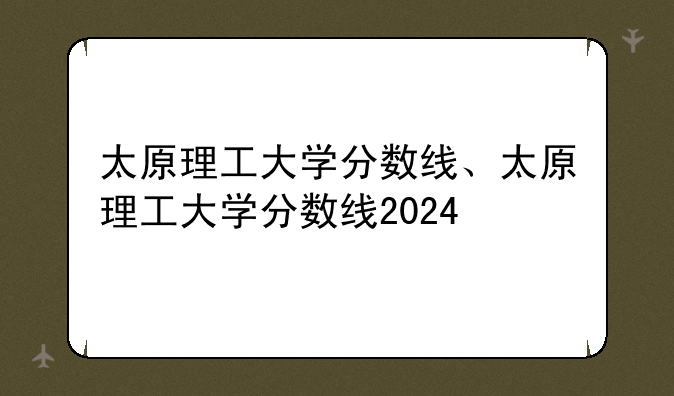 太原理工大学分数线、太原理工大学分数线2024
