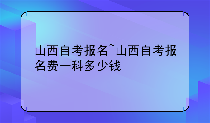 山西自考报名~山西自考报名费一科多少钱