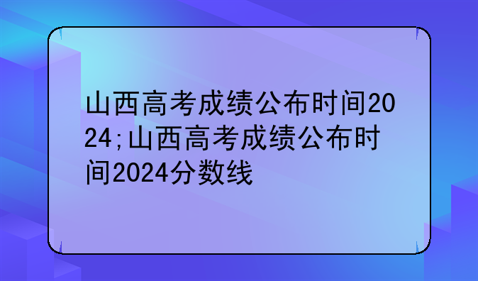 山西高考成绩公布时间2024;山西高考成绩公布时间2024分数线
