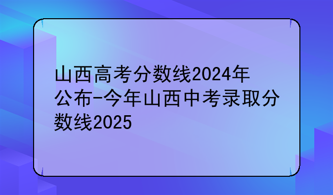 山西高考分数线2024年公布-今年山西中考录取分数线2025