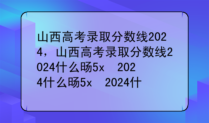 山西高考录取分数线2024，山西高考录取分数线2024什么时候公布