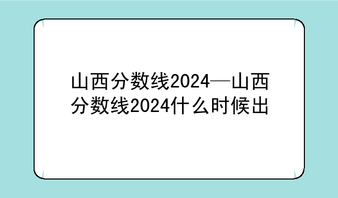 山西分数线2024—山西分数线2024什么时候出