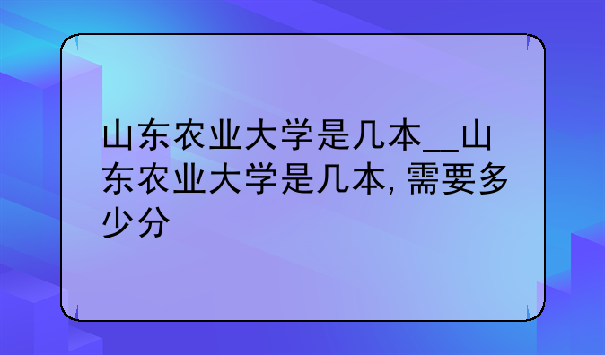 山东农业大学是几本__山东农业大学是几本,需要多少分