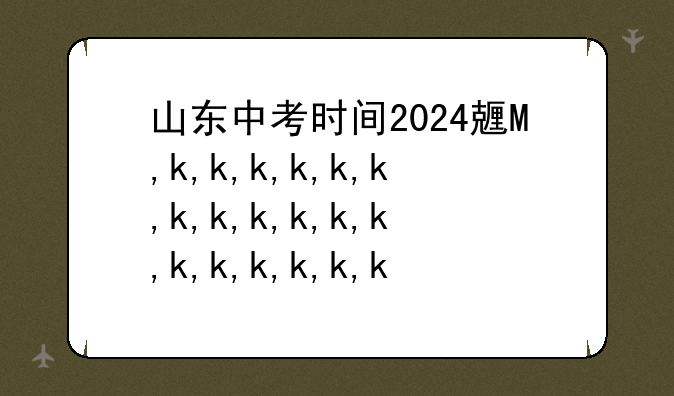 山东中考时间2024具体时间，山东中考时间2023