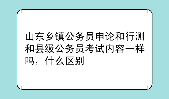 山东乡镇公务员申论和行测和县级公务员考试内容一样吗，什么区别