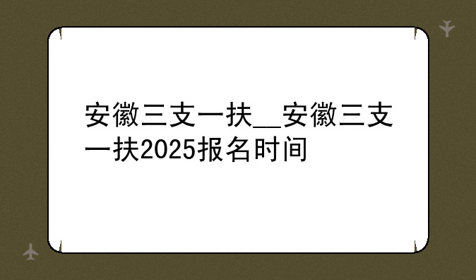 安徽三支一扶__安徽三支一扶2025报名时间
