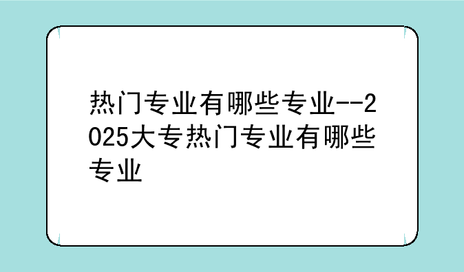 热门专业有哪些专业--2025大专热门专业有哪些专业