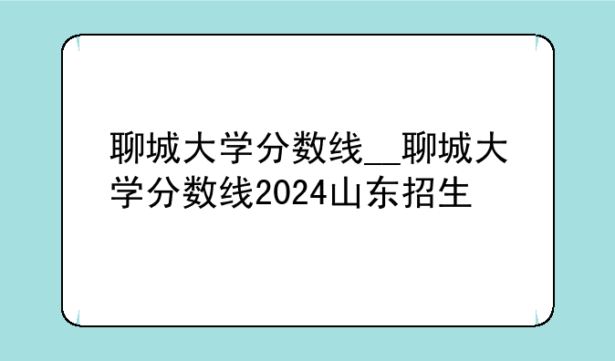聊城大学分数线__聊城大学分数线2024山东招生