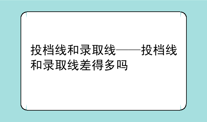 投档线和录取线——投档线和录取线差得多吗