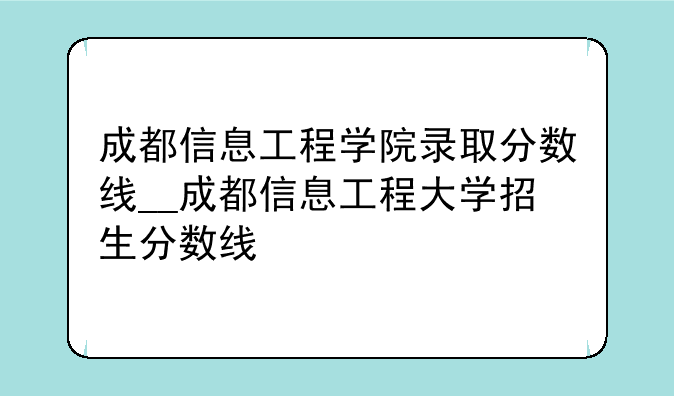 成都信息工程学院录取分数线__成都信息工程大学招生分数线