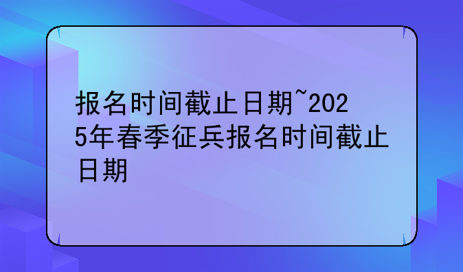 报名时间截止日期~2025年春季征兵报名时间截止日期