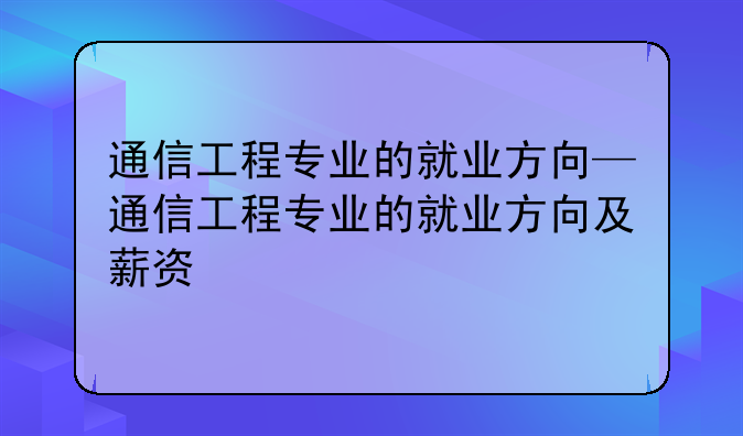 通信工程专业的就业方向—通信工程专业的就业方向及薪资