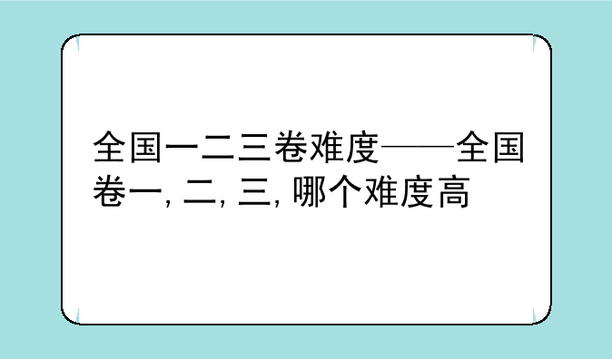 全国一二三卷难度——全国卷一,二,三,哪个难度高
