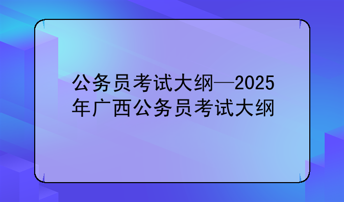 公务员考试大纲—2025年广西公务员考试大纲