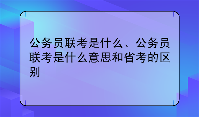 公务员联考是什么、公务员联考是什么意思和省考的区别