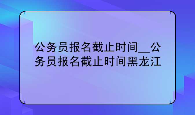 公务员报名截止时间__公务员报名截止时间黑龙江