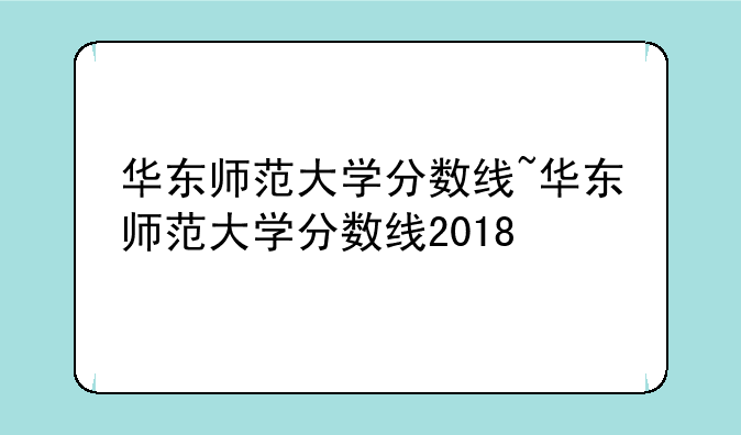 华东师范大学分数线~华东师范大学分数线2018