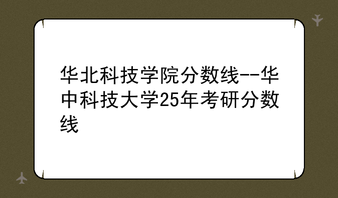 华北科技学院分数线--华中科技大学25年考研分数线
